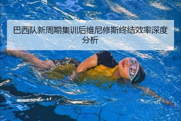 巴西队新周期集训后维尼修斯终结效率深度分析
